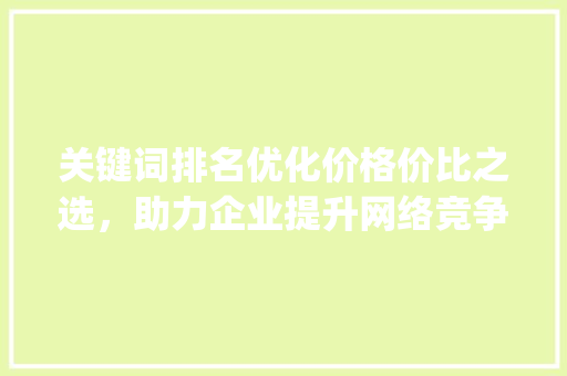 关键词排名优化价格价比之选，助力企业提升网络竞争力_关键词排名优化价格多少