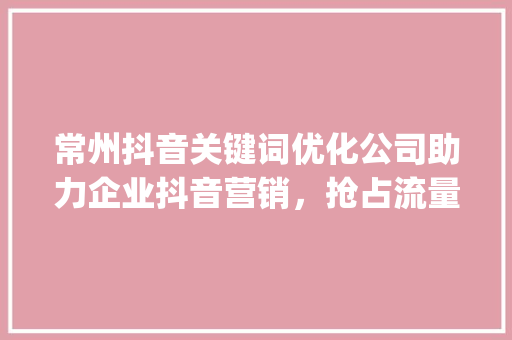 常州抖音关键词优化公司助力企业抖音营销，抢占流量高地_常州抖音关键词优化公司