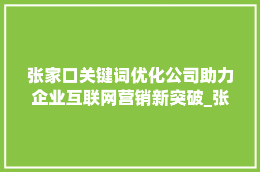 张家口关键词优化公司助力企业互联网营销新突破_张家口关键词优化公司