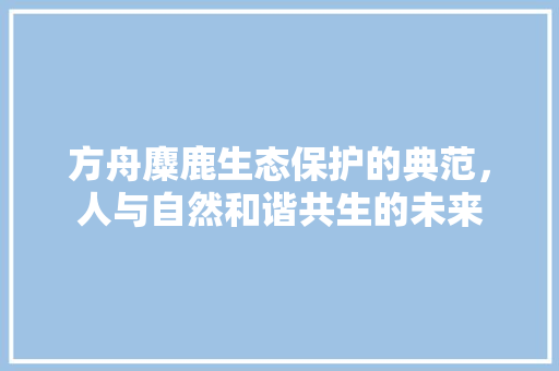 方舟麋鹿生态保护的典范，人与自然和谐共生的未来
