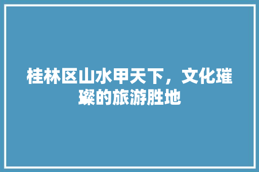 桂林区山水甲天下，文化璀璨的旅游胜地