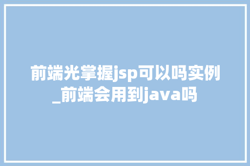 前端光掌握jsp可以吗实例_前端会用到java吗