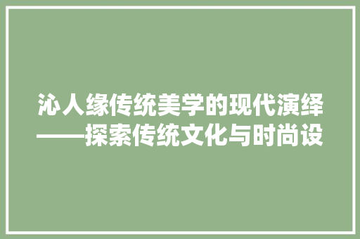 沁人缘传统美学的现代演绎——探索传统文化与时尚设计的交融之美