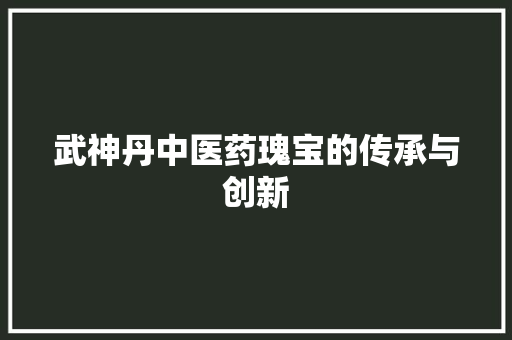 武神丹中医药瑰宝的传承与创新
