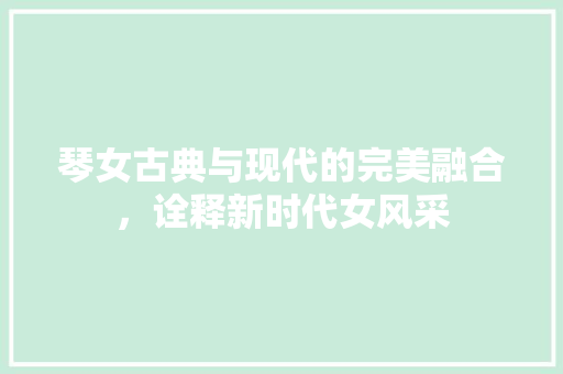 琴女古典与现代的完美融合，诠释新时代女风采