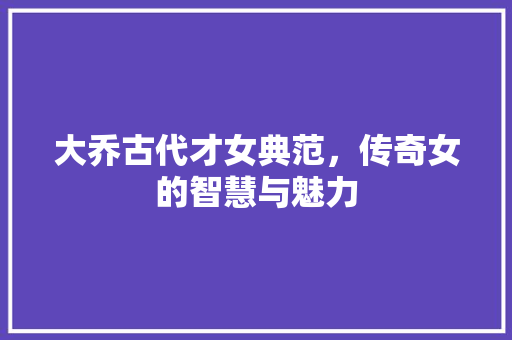 大乔古代才女典范，传奇女的智慧与魅力