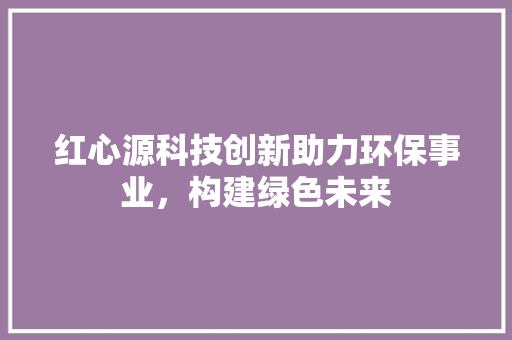 红心源科技创新助力环保事业，构建绿色未来