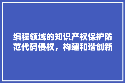 编程领域的知识产权保护防范代码侵权，构建和谐创新环境