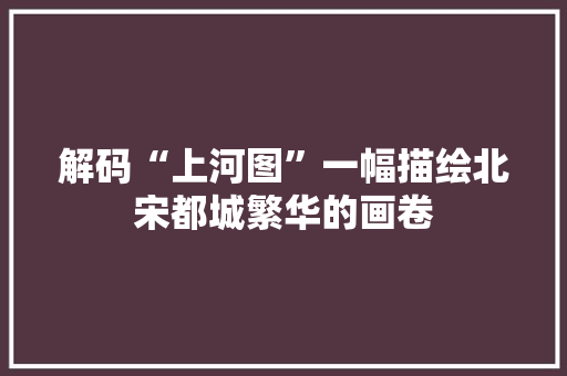 解码“上河图”一幅描绘北宋都城繁华的画卷