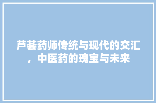 芦荟药师传统与现代的交汇，中医药的瑰宝与未来