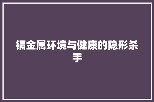 镉金属环境与健康的隐形杀手