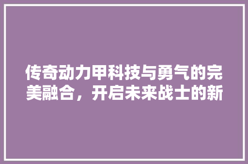 传奇动力甲科技与勇气的完美融合，开启未来战士的新纪元