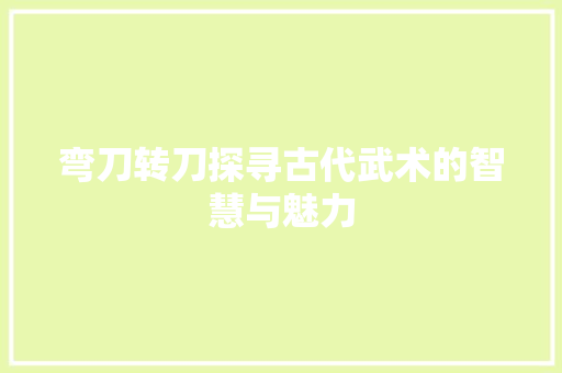 弯刀转刀探寻古代武术的智慧与魅力