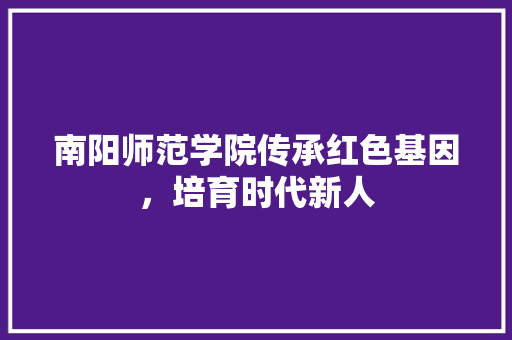 南阳师范学院传承红色基因，培育时代新人