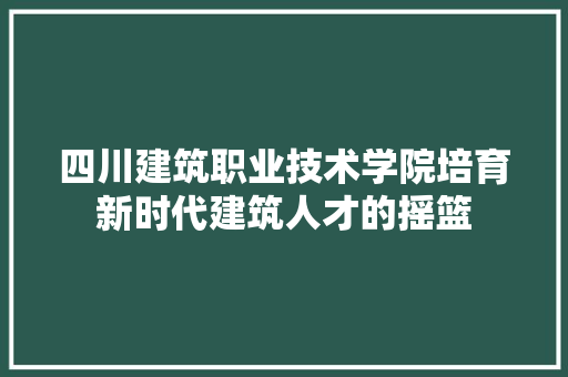 四川建筑职业技术学院培育新时代建筑人才的摇篮