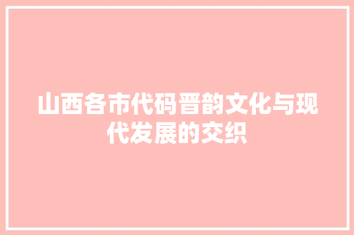 山西各市代码晋韵文化与现代发展的交织
