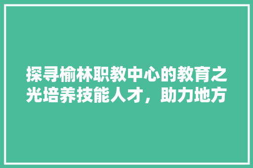 探寻榆林职教中心的教育之光培养技能人才，助力地方发展