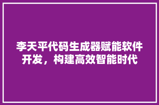 李天平代码生成器赋能软件开发，构建高效智能时代