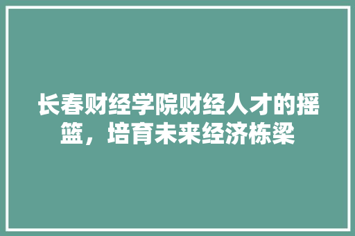长春财经学院财经人才的摇篮，培育未来经济栋梁