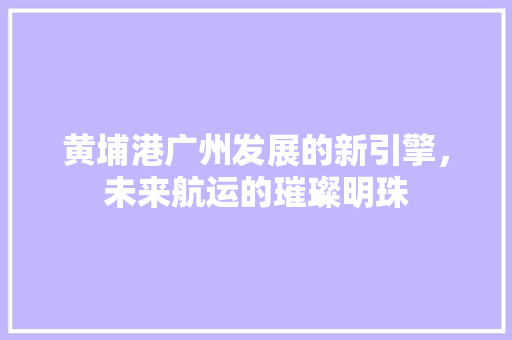 黄埔港广州发展的新引擎，未来航运的璀璨明珠