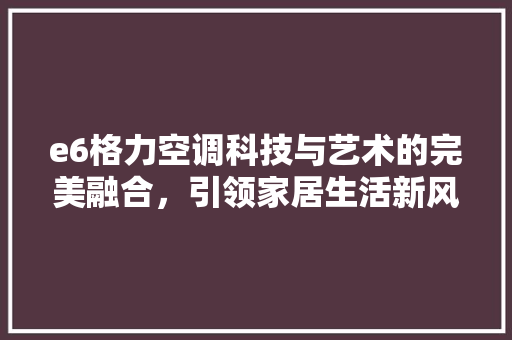 e6格力空调科技与艺术的完美融合，引领家居生活新风尚