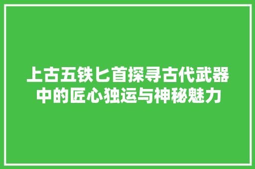 上古五铁匕首探寻古代武器中的匠心独运与神秘魅力