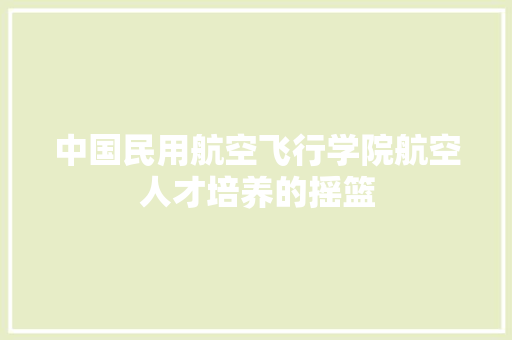 中国民用航空飞行学院航空人才培养的摇篮