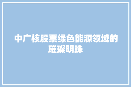 中广核股票绿色能源领域的璀璨明珠
