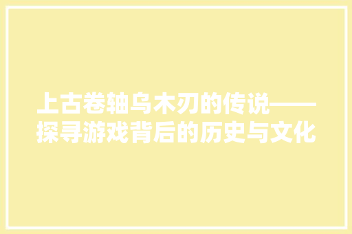 上古卷轴乌木刃的传说——探寻游戏背后的历史与文化