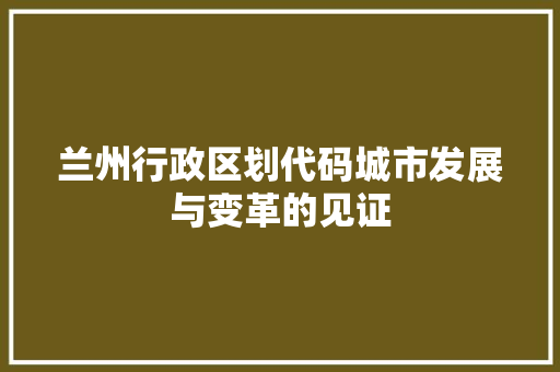 兰州行政区划代码城市发展与变革的见证