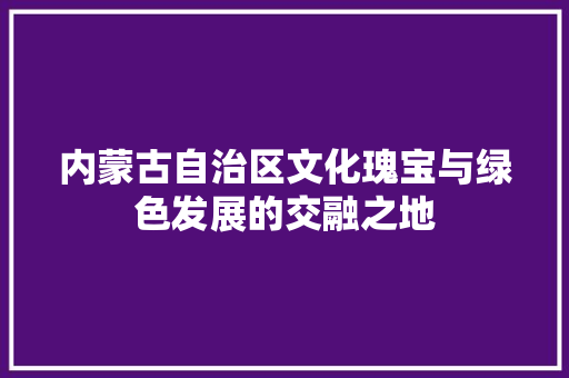 内蒙古自治区文化瑰宝与绿色发展的交融之地