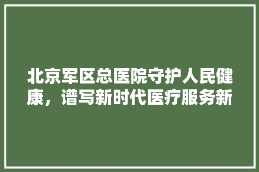 北京军区总医院守护人民健康，谱写新时代医疗服务新篇章