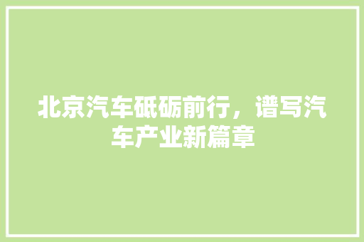 北京汽车砥砺前行，谱写汽车产业新篇章
