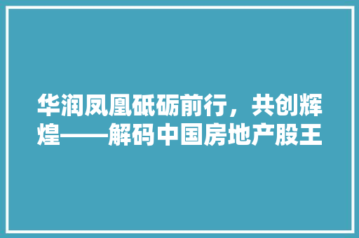 华润凤凰砥砺前行，共创辉煌——解码中国房地产股王