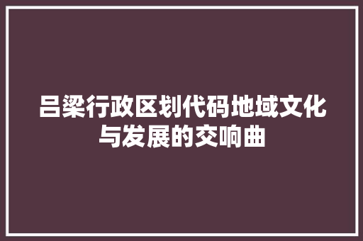 吕梁行政区划代码地域文化与发展的交响曲