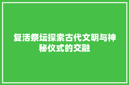 复活祭坛探索古代文明与神秘仪式的交融