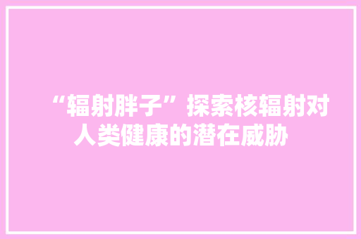 “辐射胖子”探索核辐射对人类健康的潜在威胁