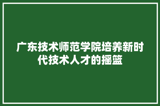 广东技术师范学院培养新时代技术人才的摇篮  第1张