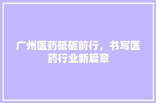 广州医药砥砺前行，书写医药行业新篇章  第1张
