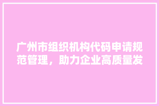 广州市组织机构代码申请规范管理，助力企业高质量发展