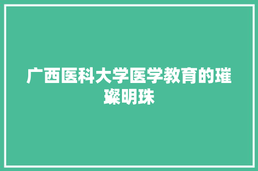 广西医科大学医学教育的璀璨明珠