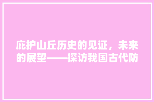 庇护山丘历史的见证，未来的展望——探访我国古代防御体系中的瑰宝  第1张
