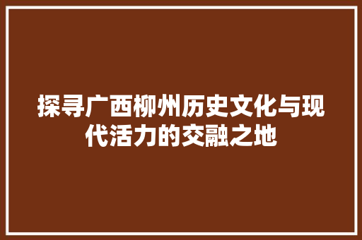 探寻广西柳州历史文化与现代活力的交融之地