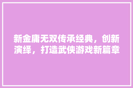 新金庸无双传承经典，创新演绎，打造武侠游戏新篇章