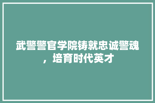武警警官学院铸就忠诚警魂，培育时代英才