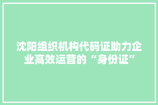 沈阳组织机构代码证助力企业高效运营的“身份证”