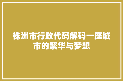 株洲市行政代码解码一座城市的繁华与梦想